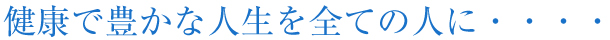 健康で豊かな人生を全ての人に・・・・