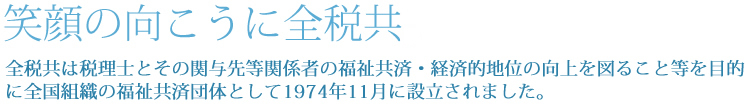 笑顔の向こうに全税共。全税共は税理士とその関与先等関係者の福祉共済・経済的地位の向上を図ること等を目的に全国組織の福祉共済団体として1974年11月に設立されました。